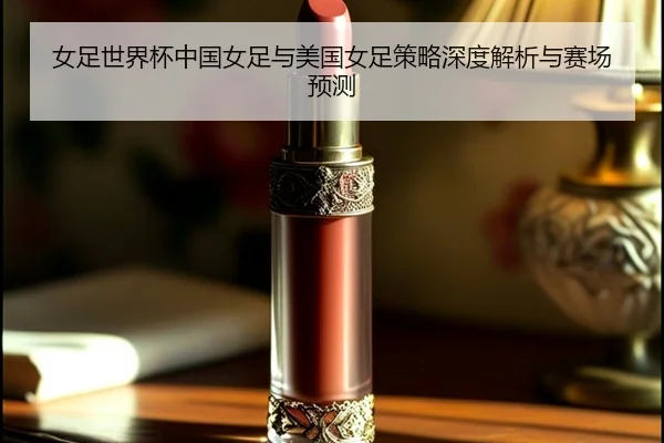 女足世界杯中国女足与美国女足策略深度解析与赛场预测